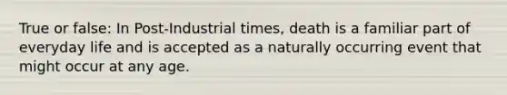 True or false: In Post-Industrial times, death is a familiar part of everyday life and is accepted as a naturally occurring event that might occur at any age.