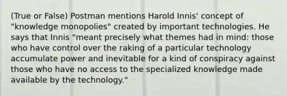 (True or False) Postman mentions Harold Innis' concept of "knowledge monopolies" created by important technologies. He says that Innis "meant precisely what themes had in mind: those who have control over the raking of a particular technology accumulate power and inevitable for a kind of conspiracy against those who have no access to the specialized knowledge made available by the technology."