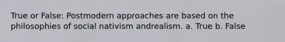 True or False: Postmodern approaches are based on the philosophies of social nativism andrealism. a. True b. False