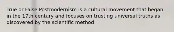 True or False Postmodernism is a cultural movement that began in the 17th century and focuses on trusting universal truths as discovered by the scientific method