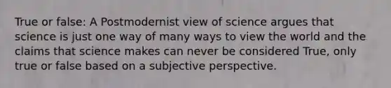 True or false: A Postmodernist view of science argues that science is just one way of many ways to view the world and the claims that science makes can never be considered True, only true or false based on a subjective perspective.