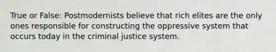 True or False: Postmodernists believe that rich elites are the only ones responsible for constructing the oppressive system that occurs today in the criminal justice system.