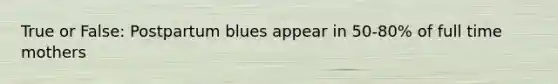 True or False: Postpartum blues appear in 50-80% of full time mothers