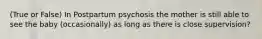 (True or False) In Postpartum psychosis the mother is still able to see the baby (occasionally) as long as there is close supervision?