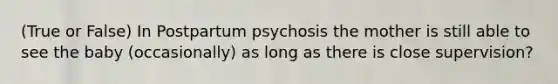 (True or False) In Postpartum psychosis the mother is still able to see the baby (occasionally) as long as there is close supervision?