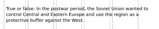 True or false: In the postwar period, the Soviet Union wanted to control Central and Eastern Europe and use the region as a protective buffer against the West.