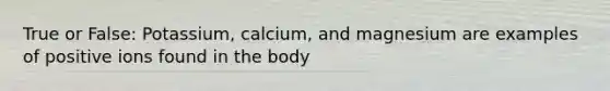 True or False: Potassium, calcium, and magnesium are examples of positive ions found in the body