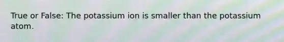 True or False: The potassium ion is smaller than the potassium atom.