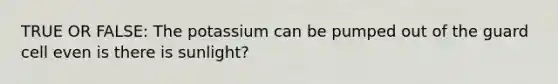 TRUE OR FALSE: The potassium can be pumped out of the guard cell even is there is sunlight?