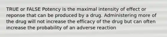 TRUE or FALSE Potency is the maximal intensity of effect or reponse that can be produced by a drug. Administering more of the drug will not increase the efficacy of the drug but can often increase the probability of an adverse reaction