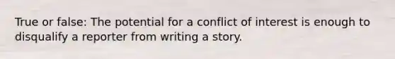 True or false: The potential for a conflict of interest is enough to disqualify a reporter from writing a story.