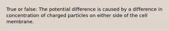 True or false: The potential difference is caused by a difference in concentration of charged particles on either side of the cell membrane.