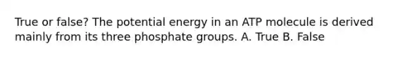 True or false? The potential energy in an ATP molecule is derived mainly from its three phosphate groups. A. True B. False