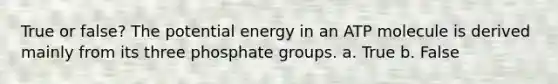 True or false? The potential energy in an ATP molecule is derived mainly from its three phosphate groups. a. True b. False