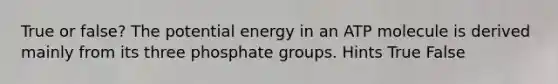 True or false? The potential energy in an ATP molecule is derived mainly from its three phosphate groups. Hints True False