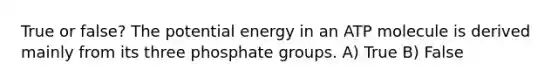 True or false? The potential energy in an ATP molecule is derived mainly from its three phosphate groups. A) True B) False