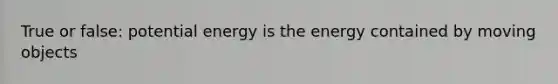 True or false: potential energy is the energy contained by moving objects