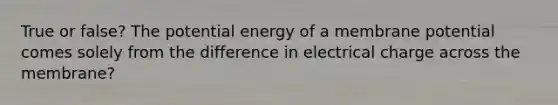 True or false? The potential energy of a membrane potential comes solely from the difference in electrical charge across the membrane?