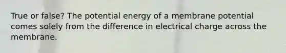 True or false? The potential energy of a membrane potential comes solely from the difference in electrical charge across the membrane.