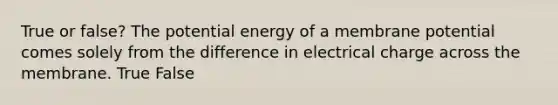 True or false? The potential energy of a membrane potential comes solely from the difference in electrical charge across the membrane. True False