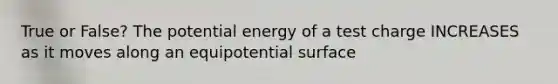 True or False? The potential energy of a test charge INCREASES as it moves along an equipotential surface