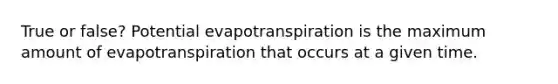 True or false? Potential evapotranspiration is the maximum amount of evapotranspiration that occurs at a given time.