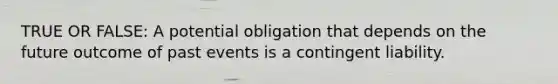 TRUE OR FALSE: A potential obligation that depends on the future outcome of past events is a contingent liability.