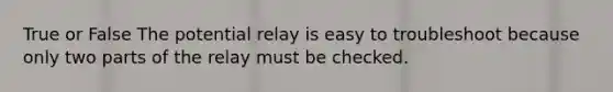 True or False The potential relay is easy to troubleshoot because only two parts of the relay must be checked.