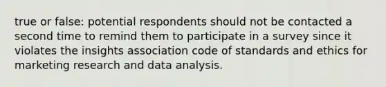 true or false: potential respondents should not be contacted a second time to remind them to participate in a survey since it violates the insights association code of standards and ethics for marketing research and data analysis.