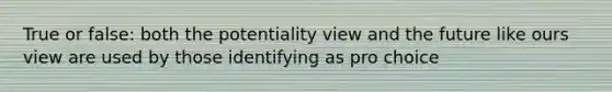 True or false: both the potentiality view and the future like ours view are used by those identifying as pro choice