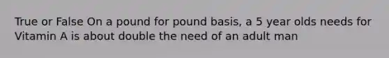 True or False On a pound for pound basis, a 5 year olds needs for Vitamin A is about double the need of an adult man