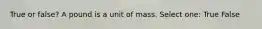 True or false? A pound is a unit of mass. Select one: True False