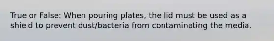 True or False: When pouring plates, the lid must be used as a shield to prevent dust/bacteria from contaminating the media.