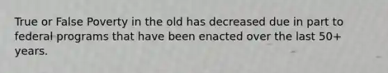 True or False Poverty in the old has decreased due in part to federal programs that have been enacted over the last 50+ years.