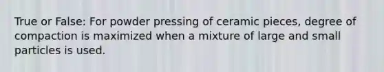 True or False: For powder pressing of ceramic pieces, degree of compaction is maximized when a mixture of large and small particles is used.