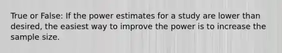 True or False: If the power estimates for a study are lower than desired, the easiest way to improve the power is to increase the sample size.