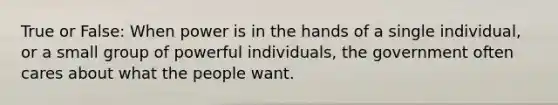 True or False: When power is in the hands of a single individual, or a small group of powerful individuals, the government often cares about what the people want.