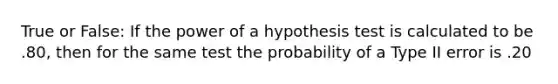 True or False: If the power of a hypothesis test is calculated to be .80, then for the same test the probability of a Type II error is .20