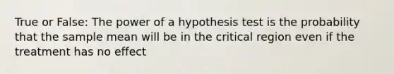 True or False: The power of a hypothesis test is the probability that the sample mean will be in the critical region even if the treatment has no effect