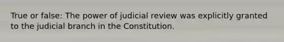 True or false: The power of judicial review was explicitly granted to the judicial branch in the Constitution.