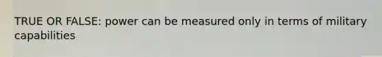 TRUE OR FALSE: power can be measured only in terms of military capabilities