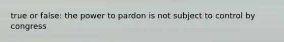 true or false: the power to pardon is not subject to control by congress