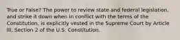 True or False? The power to review state and federal legislation, and strike it down when in conflict with the terms of the Constitution, is explicitly vested in the Supreme Court by Article III, Section 2 of the U.S. Constitution.