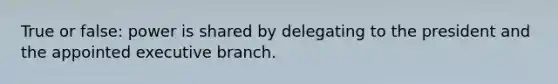 True or false: power is shared by delegating to the president and the appointed executive branch.