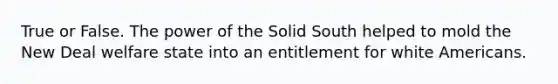 True or False. The power of the Solid South helped to mold the New Deal welfare state into an entitlement for white Americans.