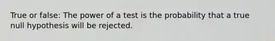 True or false: The power of a test is the probability that a true null hypothesis will be rejected.