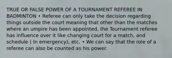 TRUE OR FALSE POWER OF A TOURNAMENT REFEREE IN BADMINTON • Referee can only take the decision regarding things outside the court meaning that other than the matches where an umpire has been appointed, the Tournament referee has influence over it like changing court for a match, and schedule ( In emergency), etc. • We can say that the role of a referee can also be counted as his power.