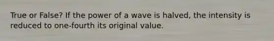 True or False? If the power of a wave is halved, the intensity is reduced to one-fourth its original value.