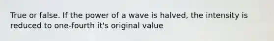 True or false. If the power of a wave is halved, the intensity is reduced to one-fourth it's original value