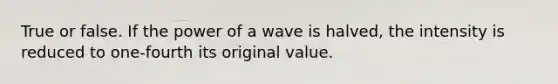 True or false. If the power of a wave is halved, the intensity is reduced to one-fourth its original value.